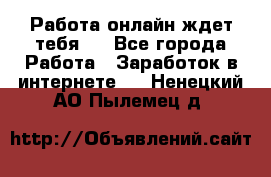 Работа онлайн ждет тебя!  - Все города Работа » Заработок в интернете   . Ненецкий АО,Пылемец д.